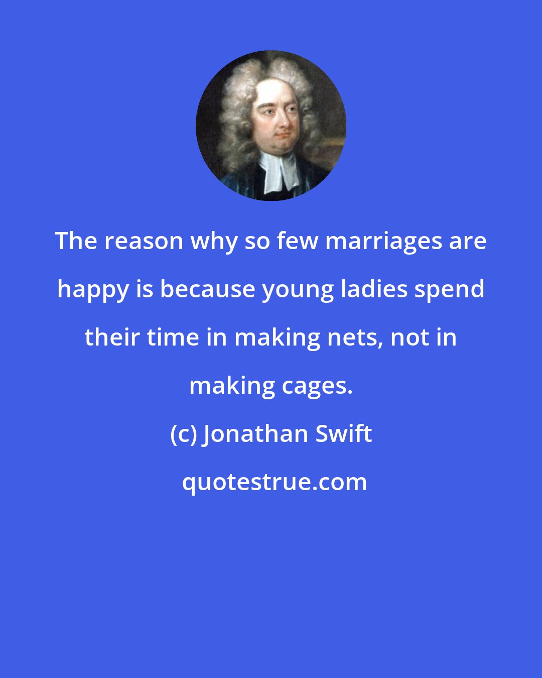 Jonathan Swift: The reason why so few marriages are happy is because young ladies spend their time in making nets, not in making cages.