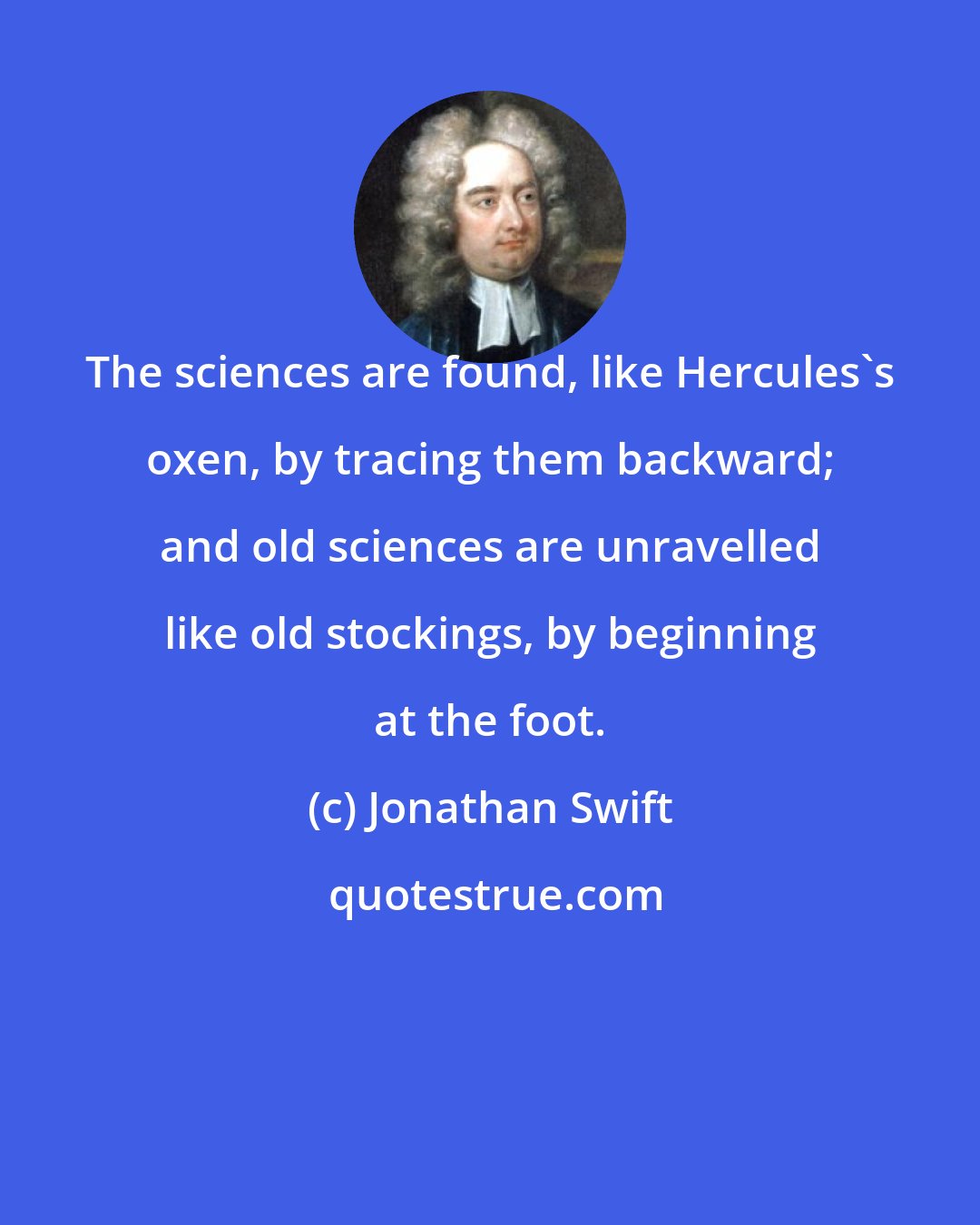 Jonathan Swift: The sciences are found, like Hercules's oxen, by tracing them backward; and old sciences are unravelled like old stockings, by beginning at the foot.