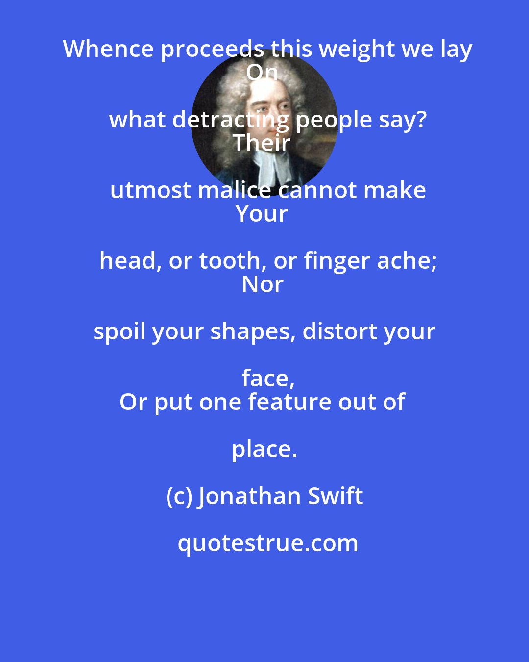 Jonathan Swift: Whence proceeds this weight we lay
On what detracting people say?
Their utmost malice cannot make
Your head, or tooth, or finger ache;
Nor spoil your shapes, distort your face,
Or put one feature out of place.