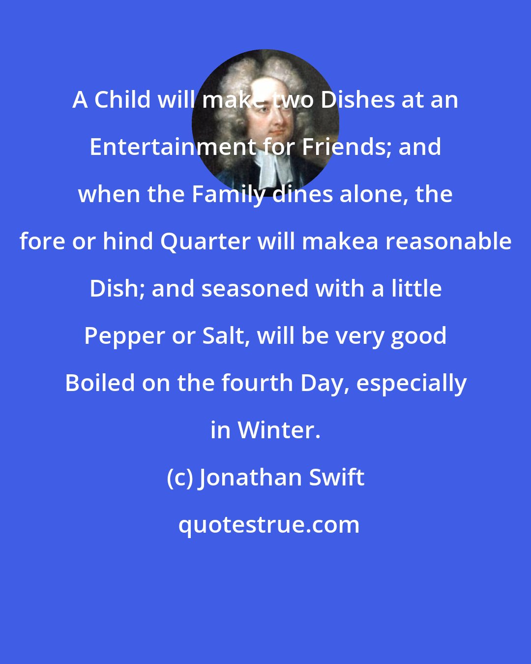 Jonathan Swift: A Child will make two Dishes at an Entertainment for Friends; and when the Family dines alone, the fore or hind Quarter will makea reasonable Dish; and seasoned with a little Pepper or Salt, will be very good Boiled on the fourth Day, especially in Winter.