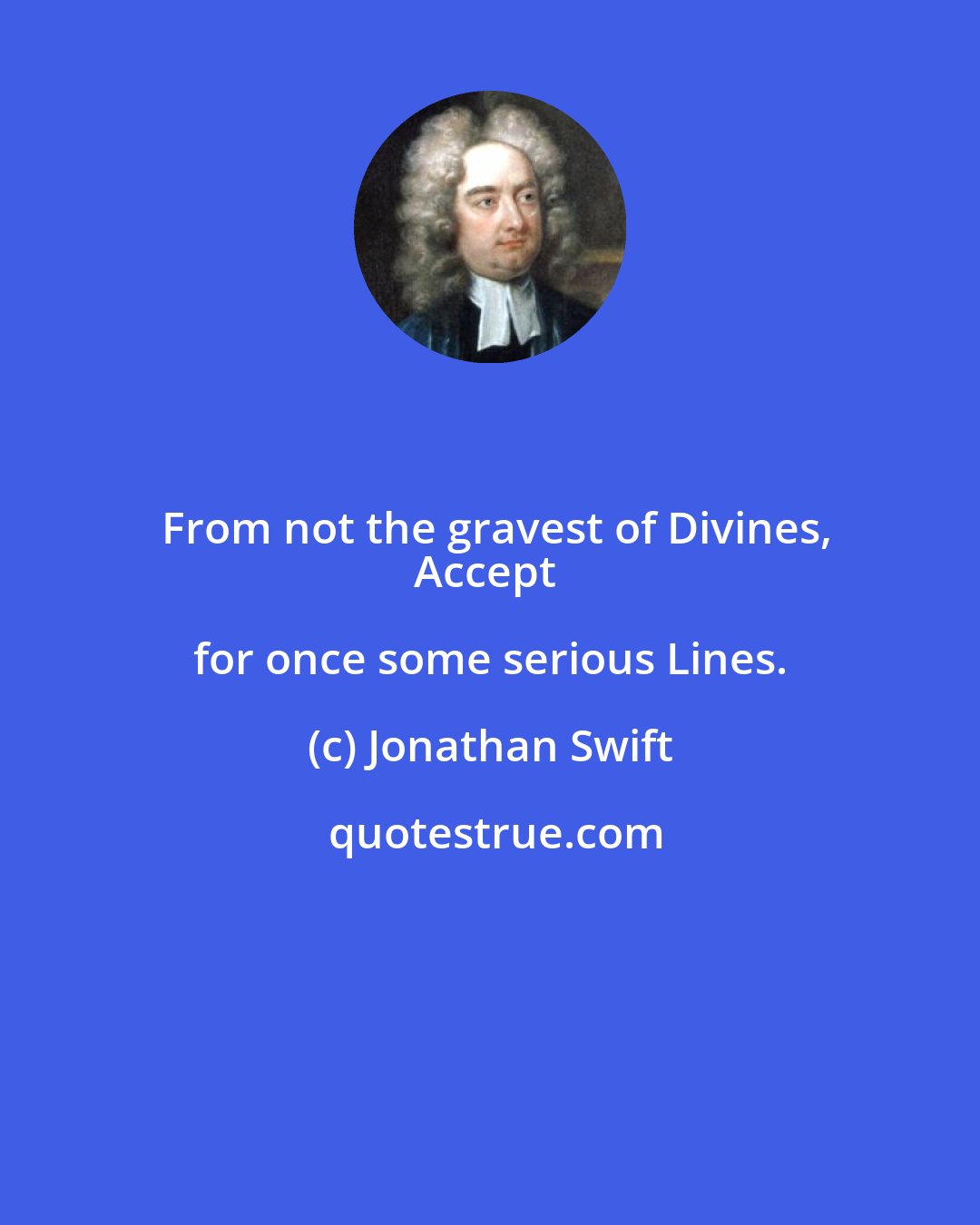 Jonathan Swift: From not the gravest of Divines,
Accept for once some serious Lines.