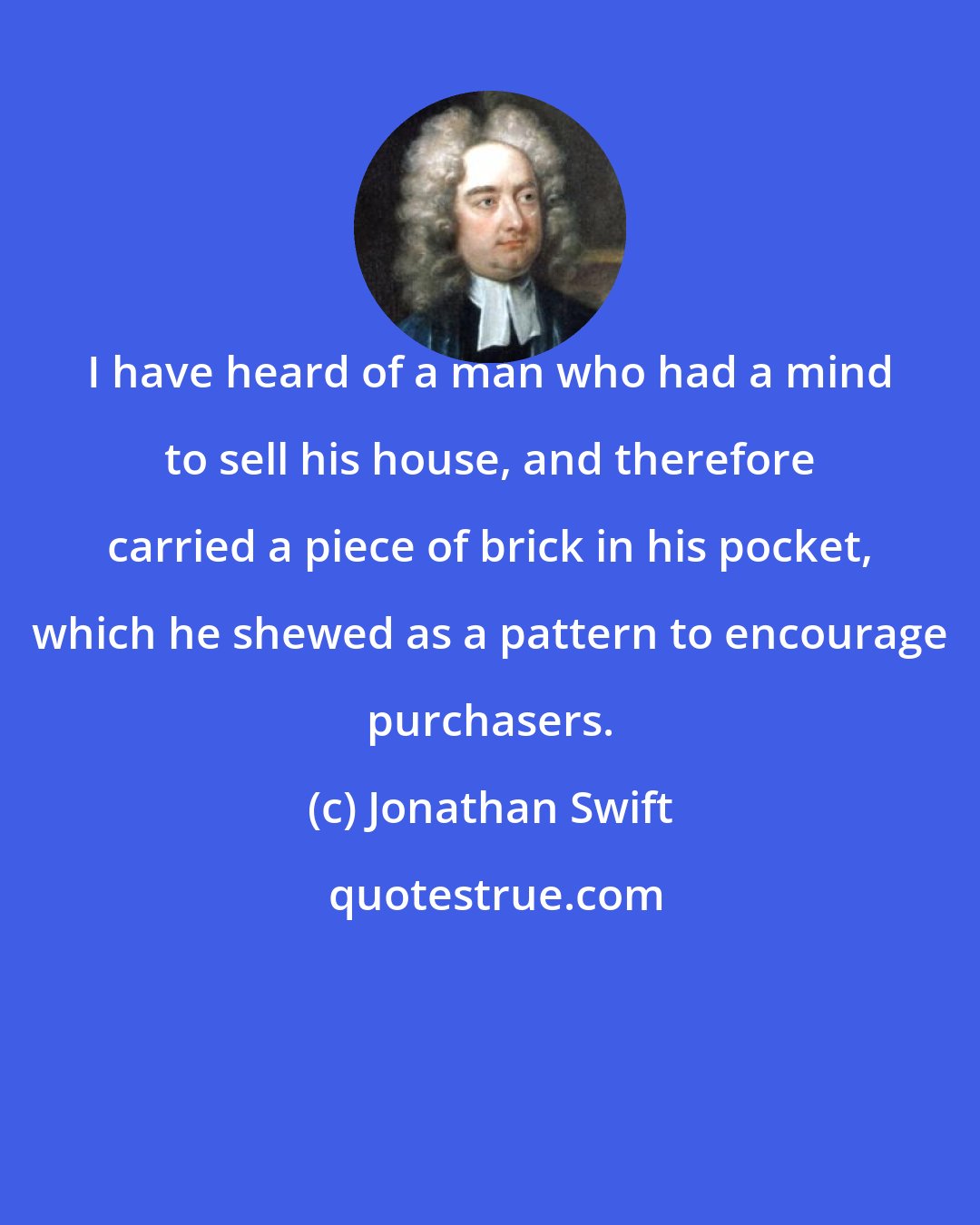 Jonathan Swift: I have heard of a man who had a mind to sell his house, and therefore carried a piece of brick in his pocket, which he shewed as a pattern to encourage purchasers.