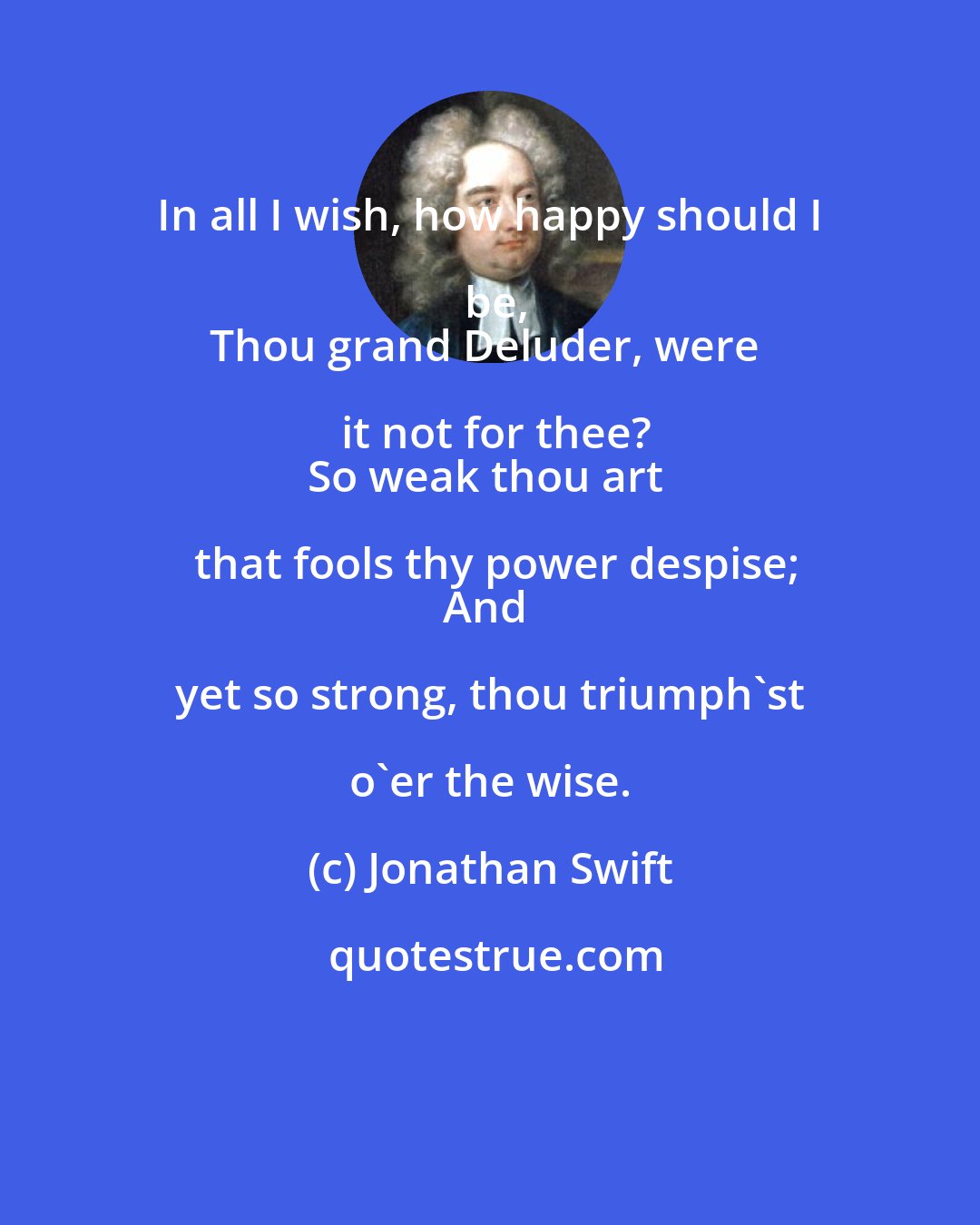 Jonathan Swift: In all I wish, how happy should I be,
Thou grand Deluder, were it not for thee?
So weak thou art that fools thy power despise;
And yet so strong, thou triumph'st o'er the wise.