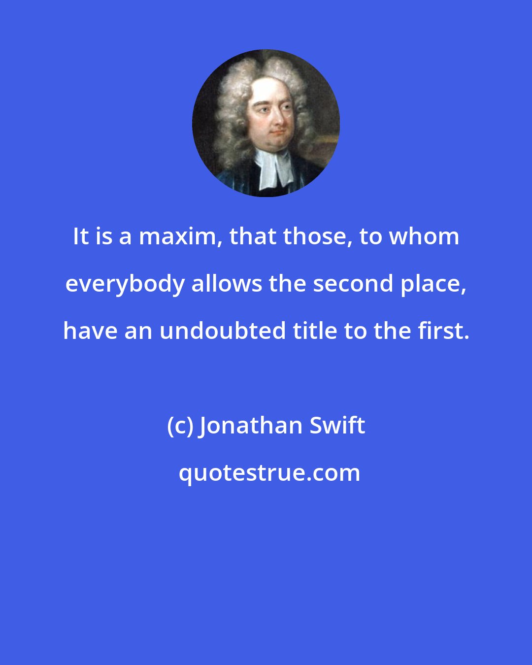 Jonathan Swift: It is a maxim, that those, to whom everybody allows the second place, have an undoubted title to the first.