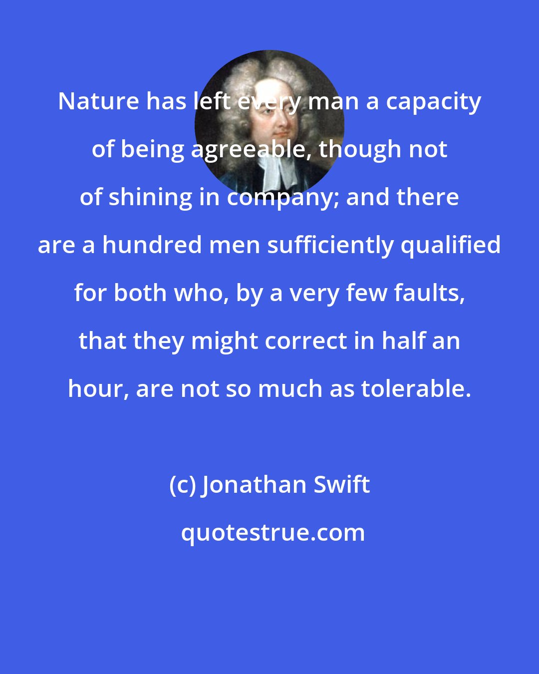 Jonathan Swift: Nature has left every man a capacity of being agreeable, though not of shining in company; and there are a hundred men sufficiently qualified for both who, by a very few faults, that they might correct in half an hour, are not so much as tolerable.