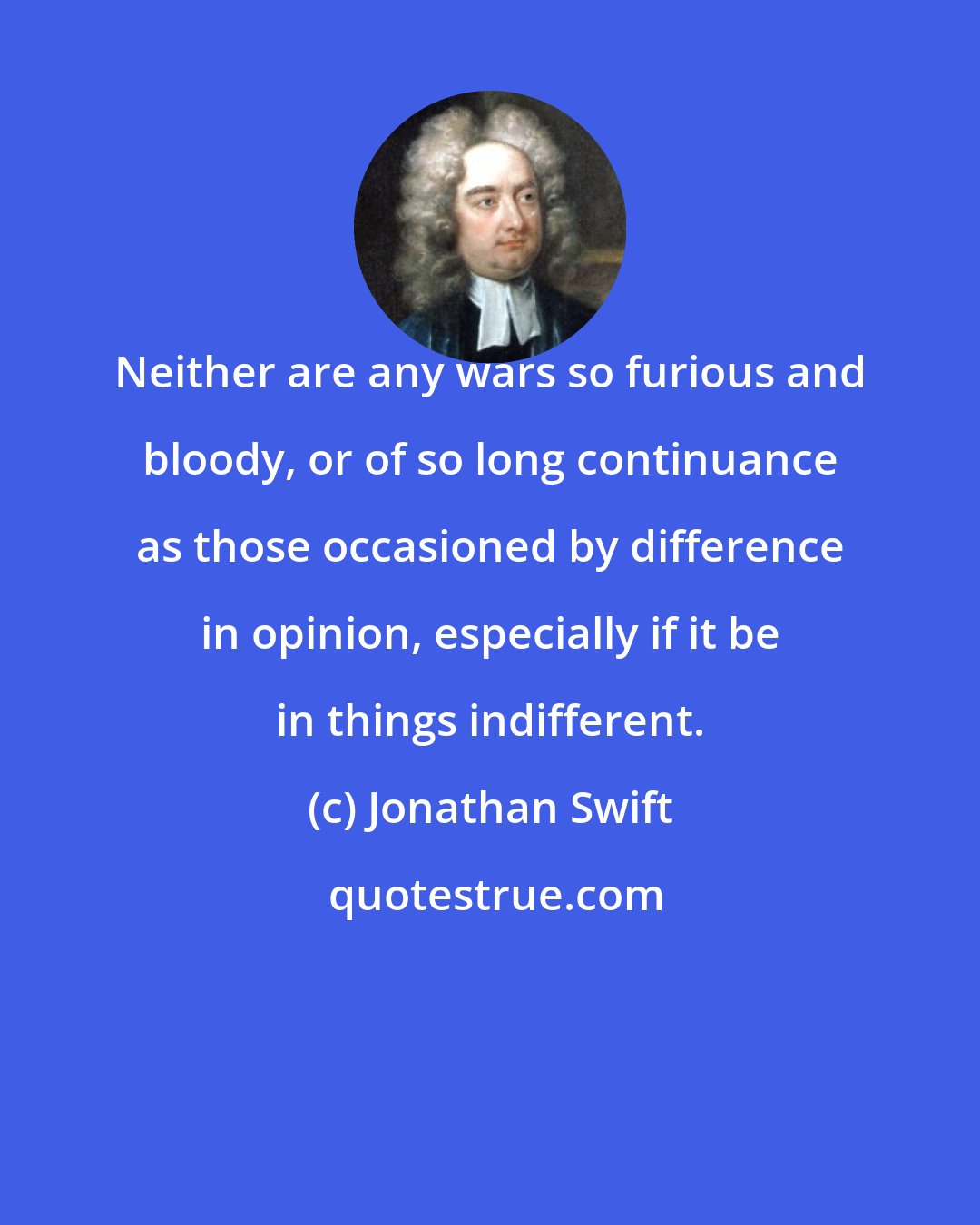 Jonathan Swift: Neither are any wars so furious and bloody, or of so long continuance as those occasioned by difference in opinion, especially if it be in things indifferent.