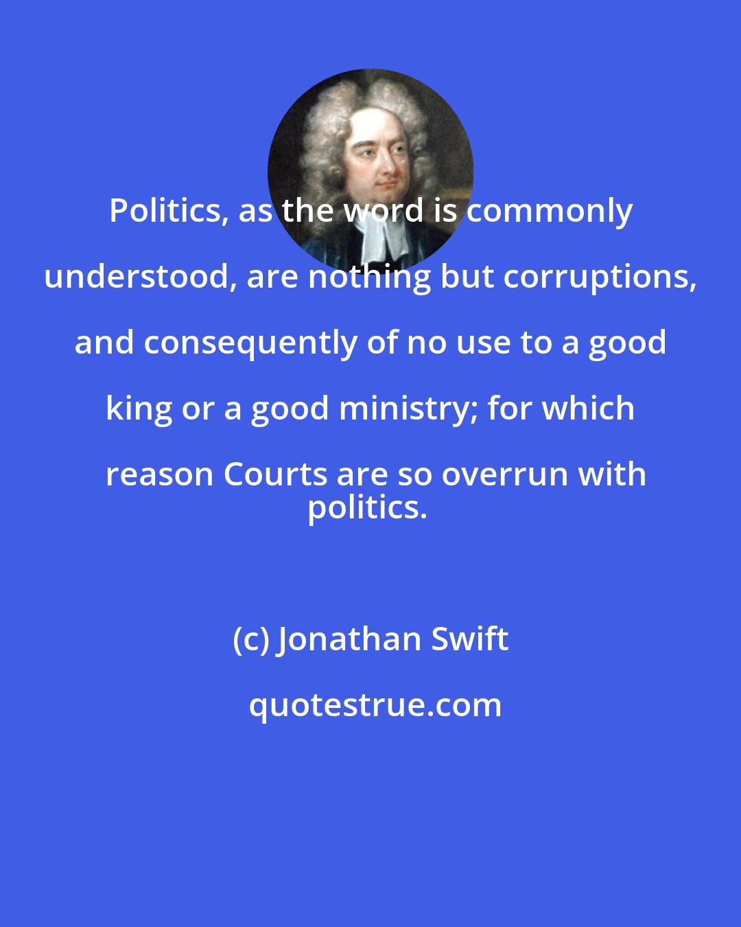 Jonathan Swift: Politics, as the word is commonly understood, are nothing but corruptions, and consequently of no use to a good king or a good ministry; for which reason Courts are so overrun with
politics.