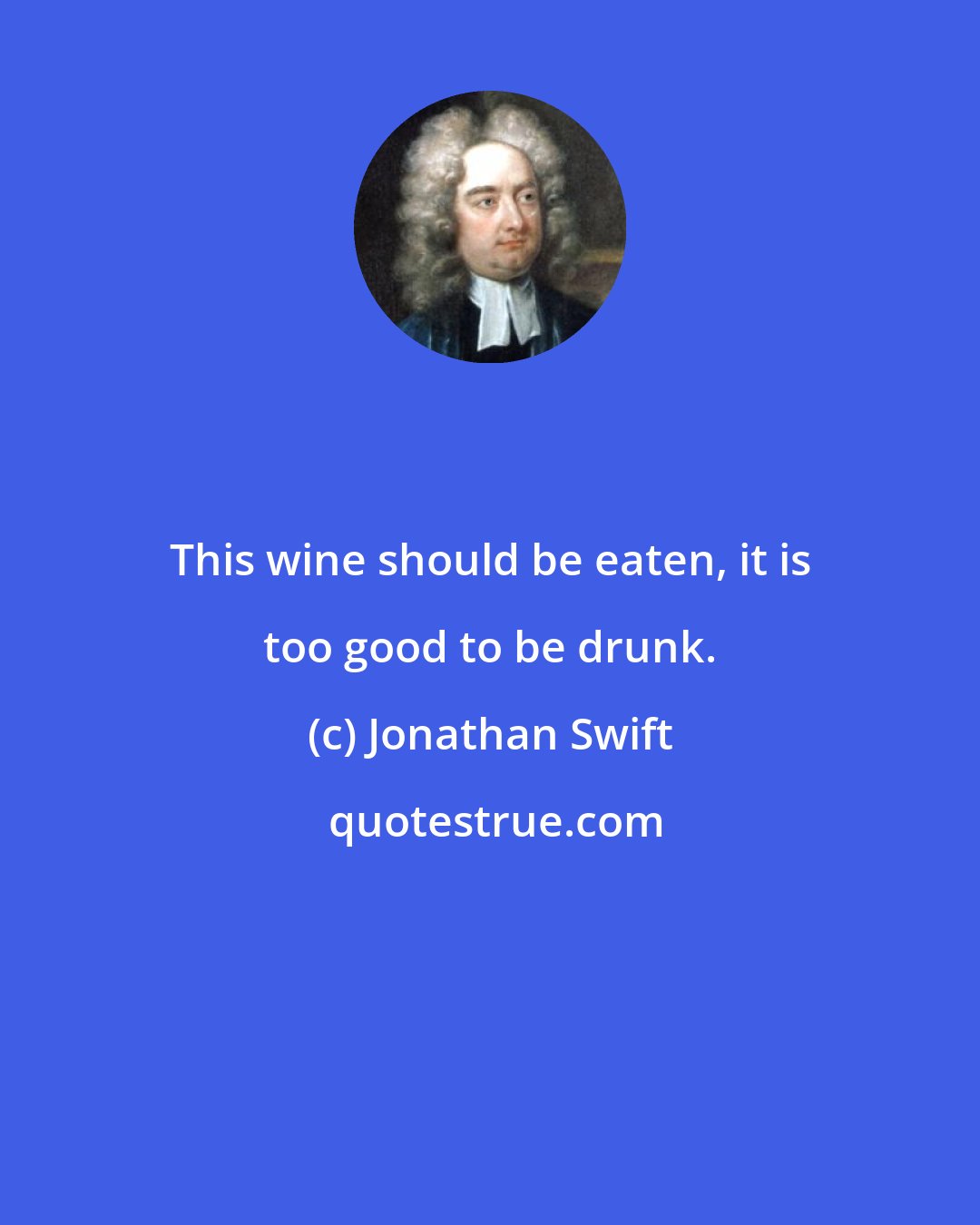 Jonathan Swift: This wine should be eaten, it is too good to be drunk.