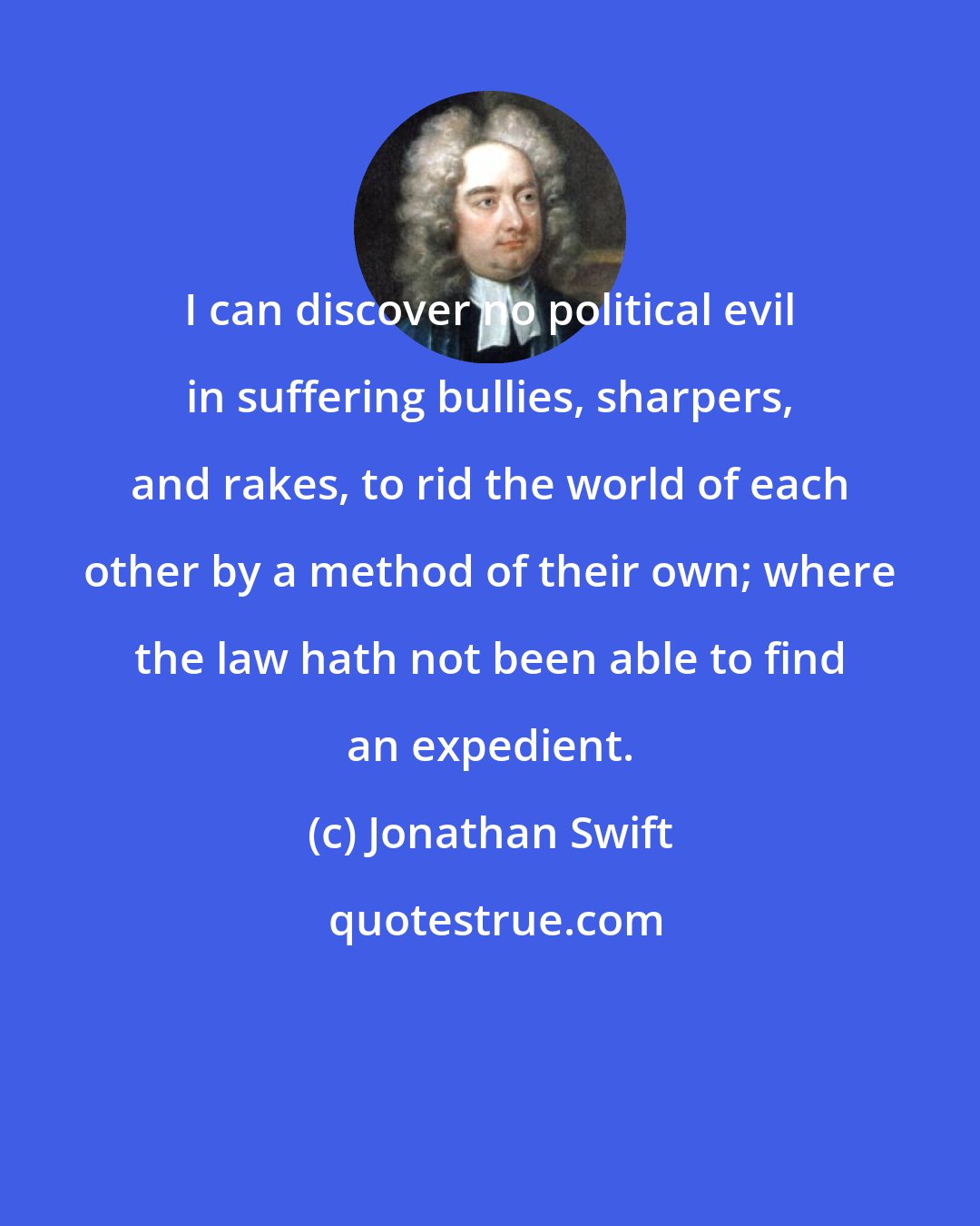 Jonathan Swift: I can discover no political evil in suffering bullies, sharpers, and rakes, to rid the world of each other by a method of their own; where the law hath not been able to find an expedient.