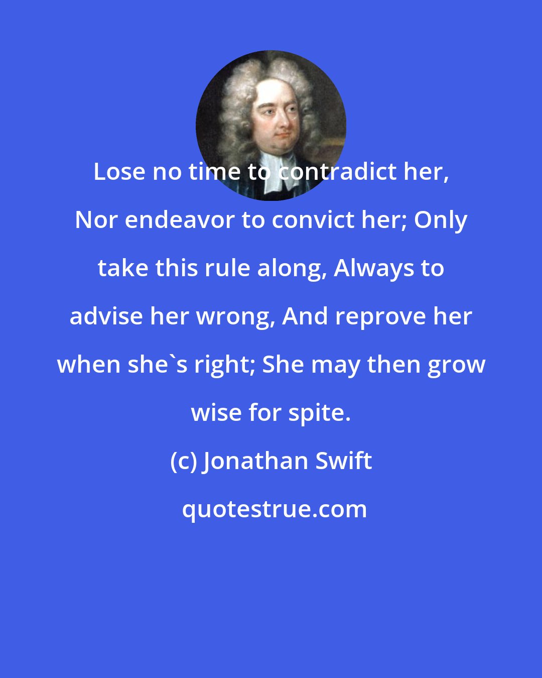 Jonathan Swift: Lose no time to contradict her, Nor endeavor to convict her; Only take this rule along, Always to advise her wrong, And reprove her when she's right; She may then grow wise for spite.