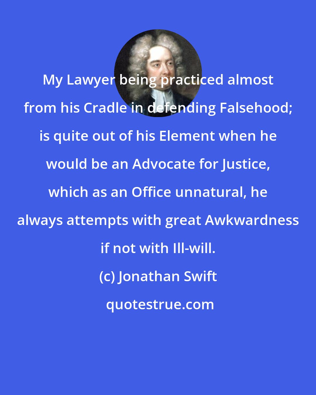 Jonathan Swift: My Lawyer being practiced almost from his Cradle in defending Falsehood; is quite out of his Element when he would be an Advocate for Justice, which as an Office unnatural, he always attempts with great Awkwardness if not with Ill-will.