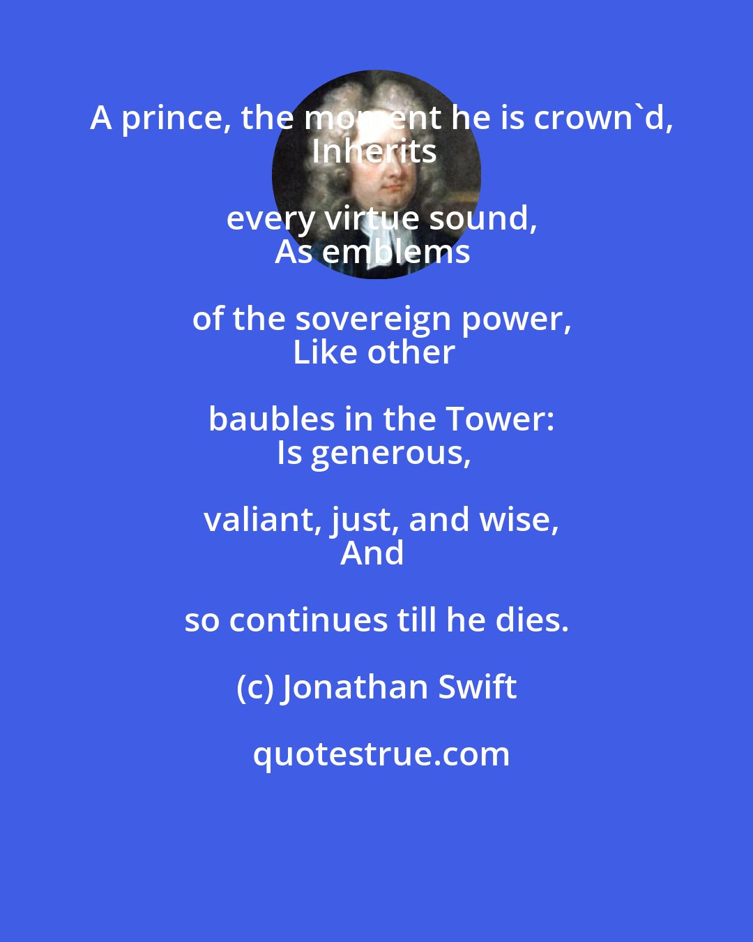 Jonathan Swift: A prince, the moment he is crown'd,
Inherits every virtue sound,
As emblems of the sovereign power,
Like other baubles in the Tower:
Is generous, valiant, just, and wise,
And so continues till he dies.