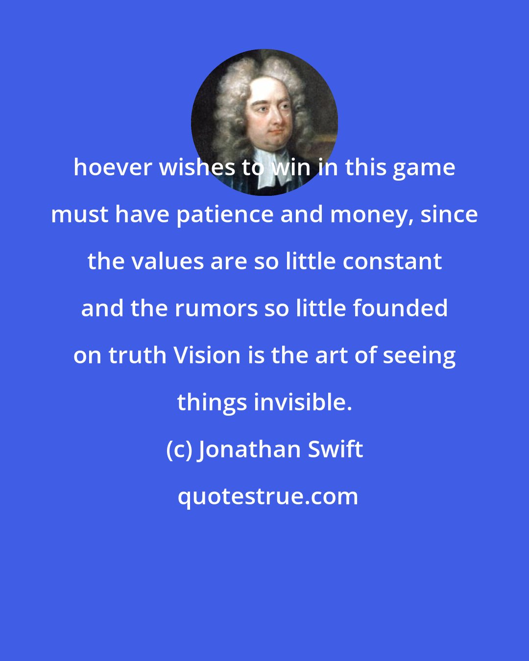 Jonathan Swift: hoever wishes to win in this game must have patience and money, since the values are so little constant and the rumors so little founded on truth Vision is the art of seeing things invisible.