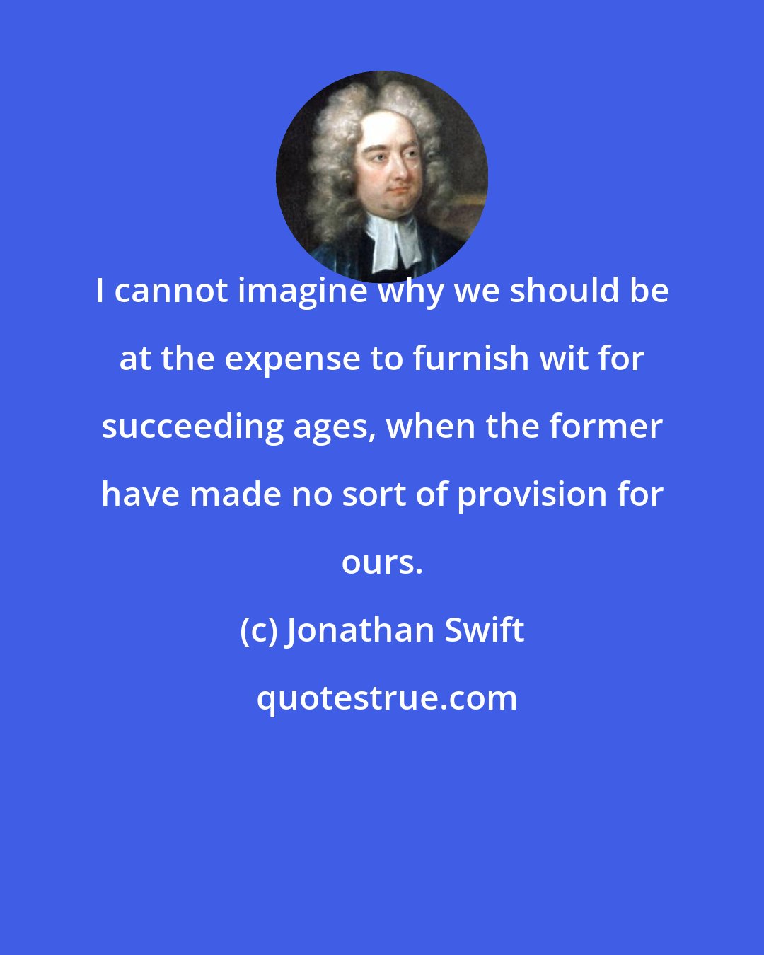 Jonathan Swift: I cannot imagine why we should be at the expense to furnish wit for succeeding ages, when the former have made no sort of provision for ours.