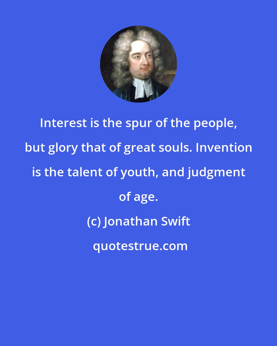 Jonathan Swift: Interest is the spur of the people, but glory that of great souls. Invention is the talent of youth, and judgment of age.