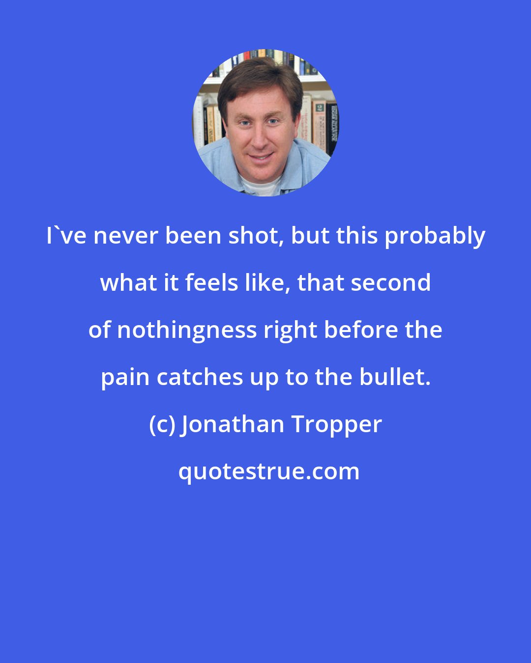 Jonathan Tropper: I've never been shot, but this probably what it feels like, that second of nothingness right before the pain catches up to the bullet.