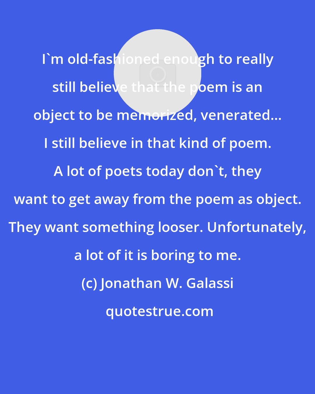 Jonathan W. Galassi: I'm old-fashioned enough to really still believe that the poem is an object to be memorized, venerated... I still believe in that kind of poem. A lot of poets today don't, they want to get away from the poem as object. They want something looser. Unfortunately, a lot of it is boring to me.