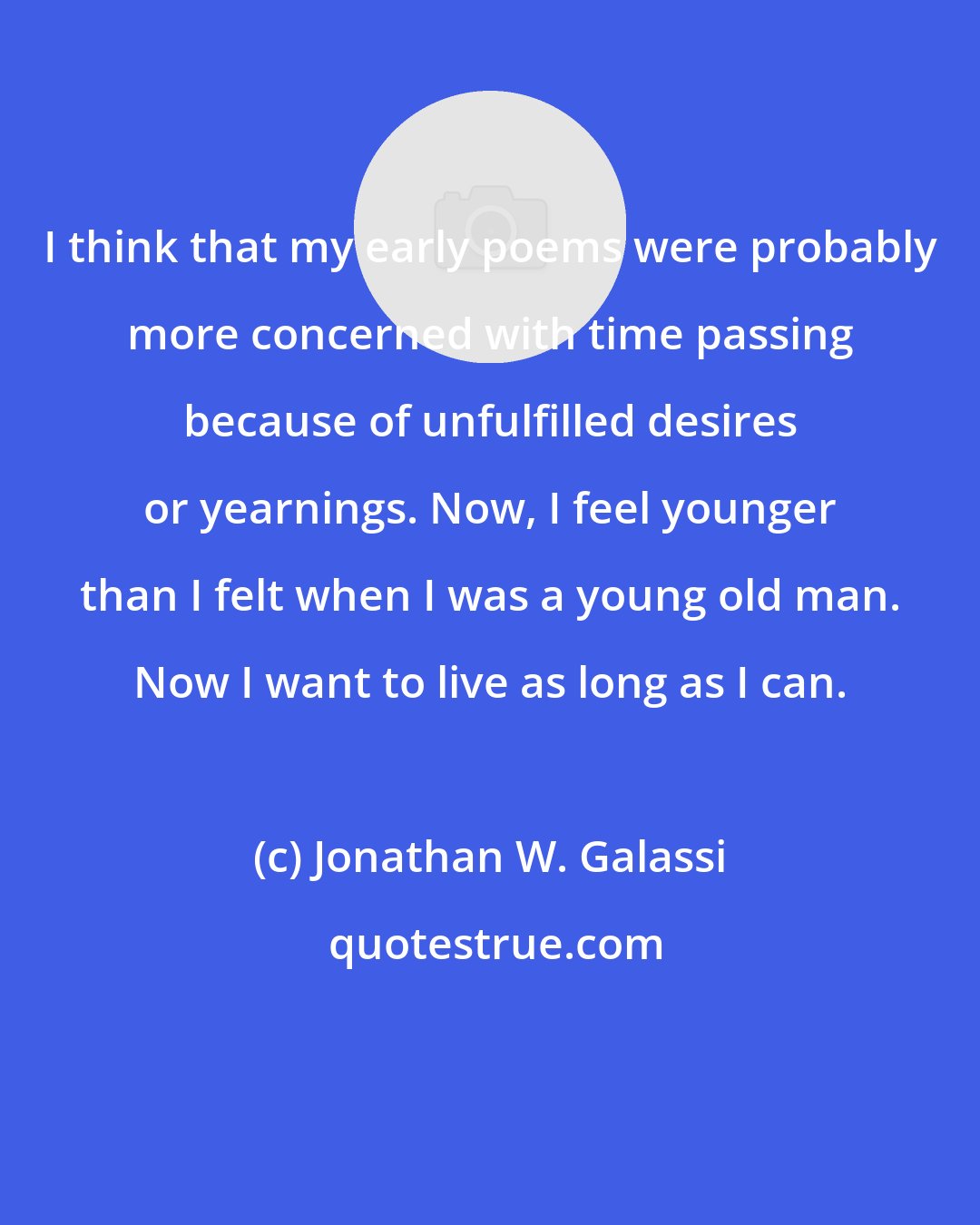 Jonathan W. Galassi: I think that my early poems were probably more concerned with time passing because of unfulfilled desires or yearnings. Now, I feel younger than I felt when I was a young old man. Now I want to live as long as I can.