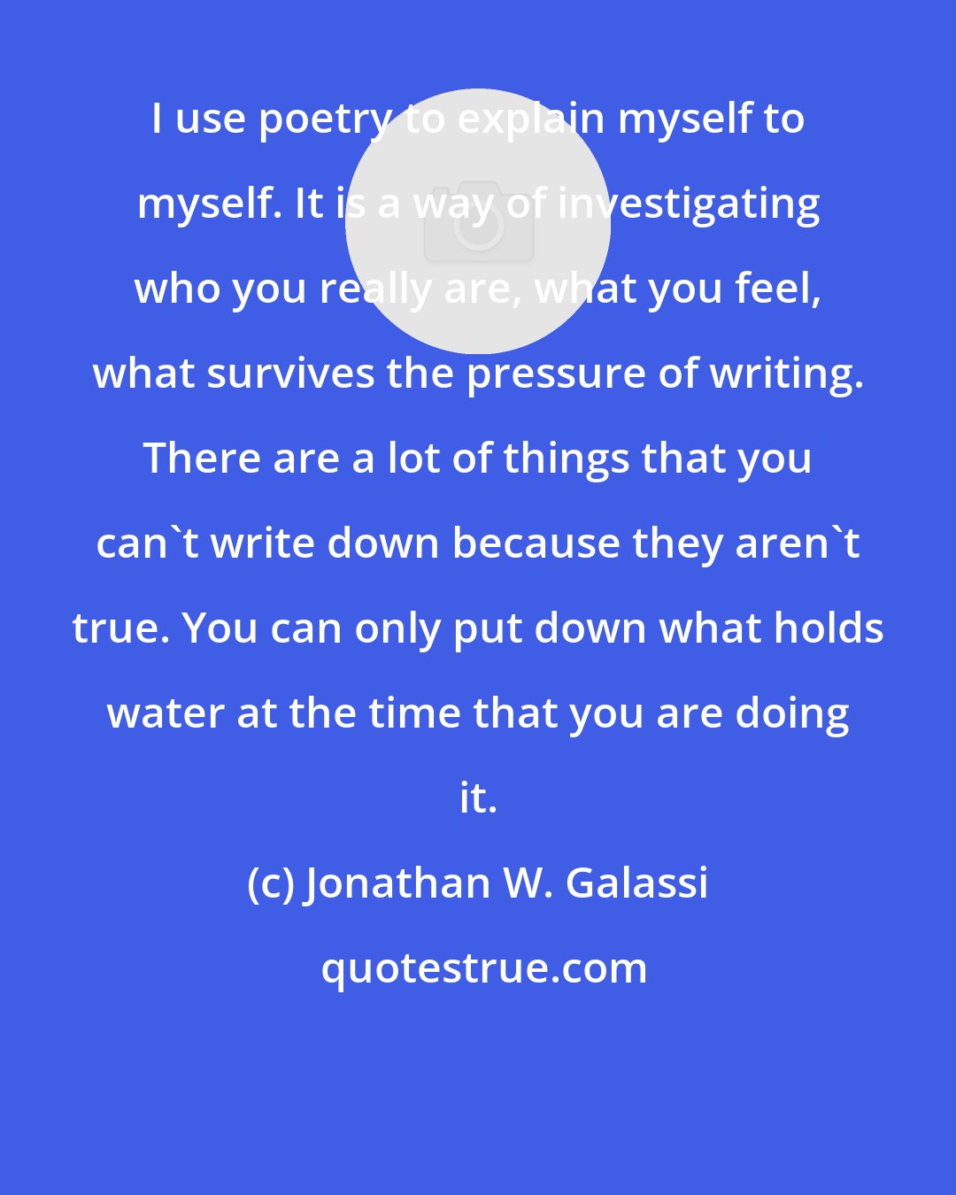 Jonathan W. Galassi: I use poetry to explain myself to myself. It is a way of investigating who you really are, what you feel, what survives the pressure of writing. There are a lot of things that you can't write down because they aren't true. You can only put down what holds water at the time that you are doing it.