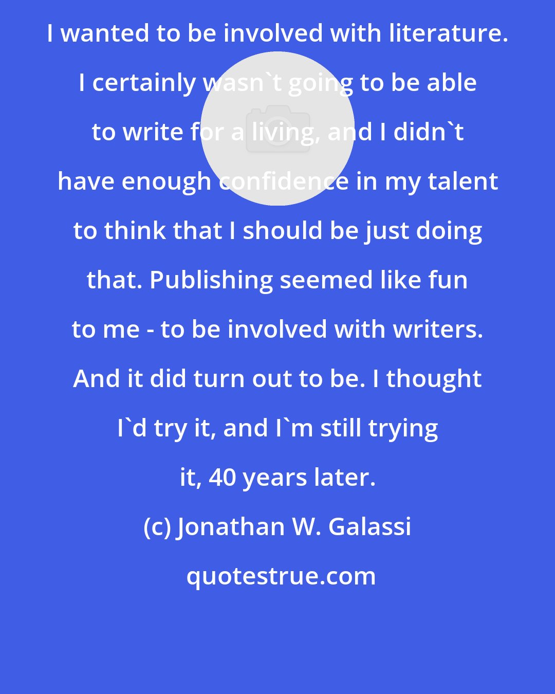 Jonathan W. Galassi: I wanted to be involved with literature. I certainly wasn't going to be able to write for a living, and I didn't have enough confidence in my talent to think that I should be just doing that. Publishing seemed like fun to me - to be involved with writers. And it did turn out to be. I thought I'd try it, and I'm still trying it, 40 years later.