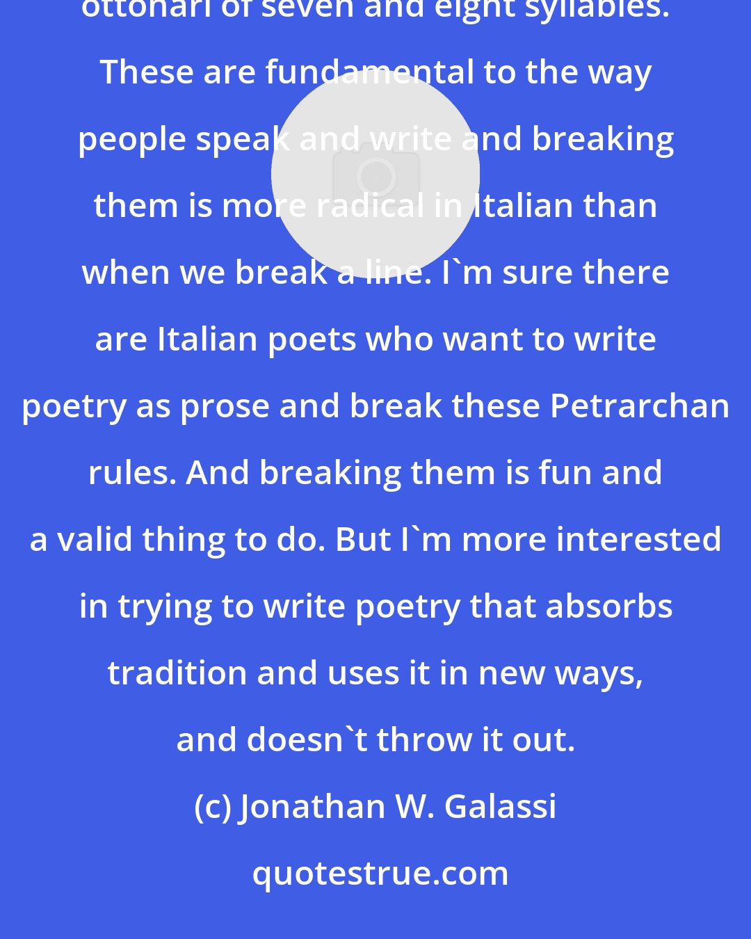 Jonathan W. Galassi: Italian is a very different poetic situation and there are these hard and fast rhythmic periods, settenari, ottonari of seven and eight syllables. These are fundamental to the way people speak and write and breaking them is more radical in Italian than when we break a line. I'm sure there are Italian poets who want to write poetry as prose and break these Petrarchan rules. And breaking them is fun and a valid thing to do. But I'm more interested in trying to write poetry that absorbs tradition and uses it in new ways, and doesn't throw it out.