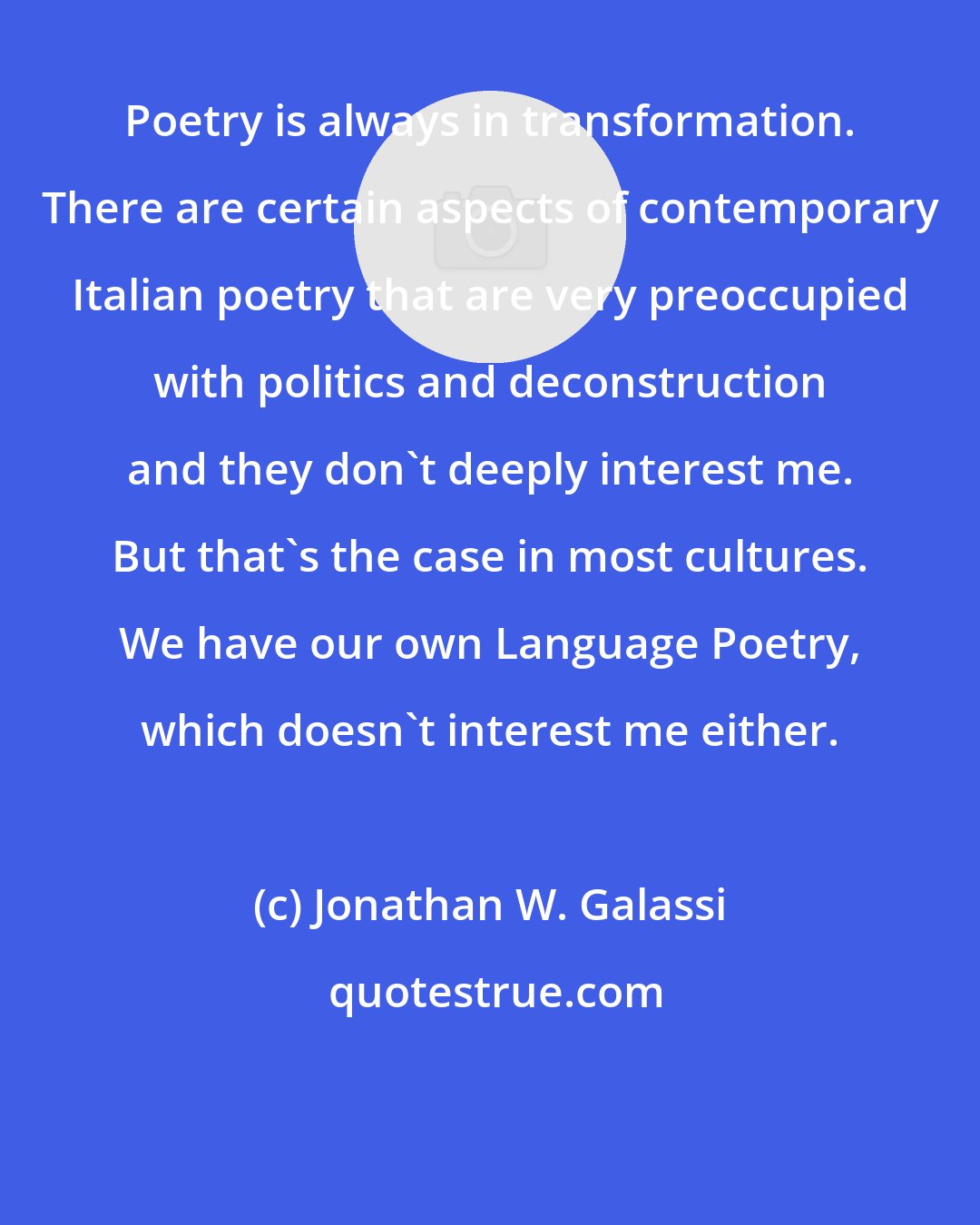 Jonathan W. Galassi: Poetry is always in transformation. There are certain aspects of contemporary Italian poetry that are very preoccupied with politics and deconstruction and they don't deeply interest me. But that's the case in most cultures. We have our own Language Poetry, which doesn't interest me either.