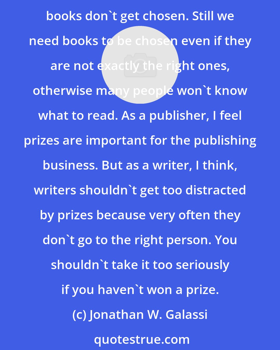 Jonathan W. Galassi: We need prizes as publishers... to focus attention on books, for people to know what to go look for. But often in my opinion and in probably everyone's opinion, the right books don't get chosen. Still we need books to be chosen even if they are not exactly the right ones, otherwise many people won't know what to read. As a publisher, I feel prizes are important for the publishing business. But as a writer, I think, writers shouldn't get too distracted by prizes because very often they don't go to the right person. You shouldn't take it too seriously if you haven't won a prize.