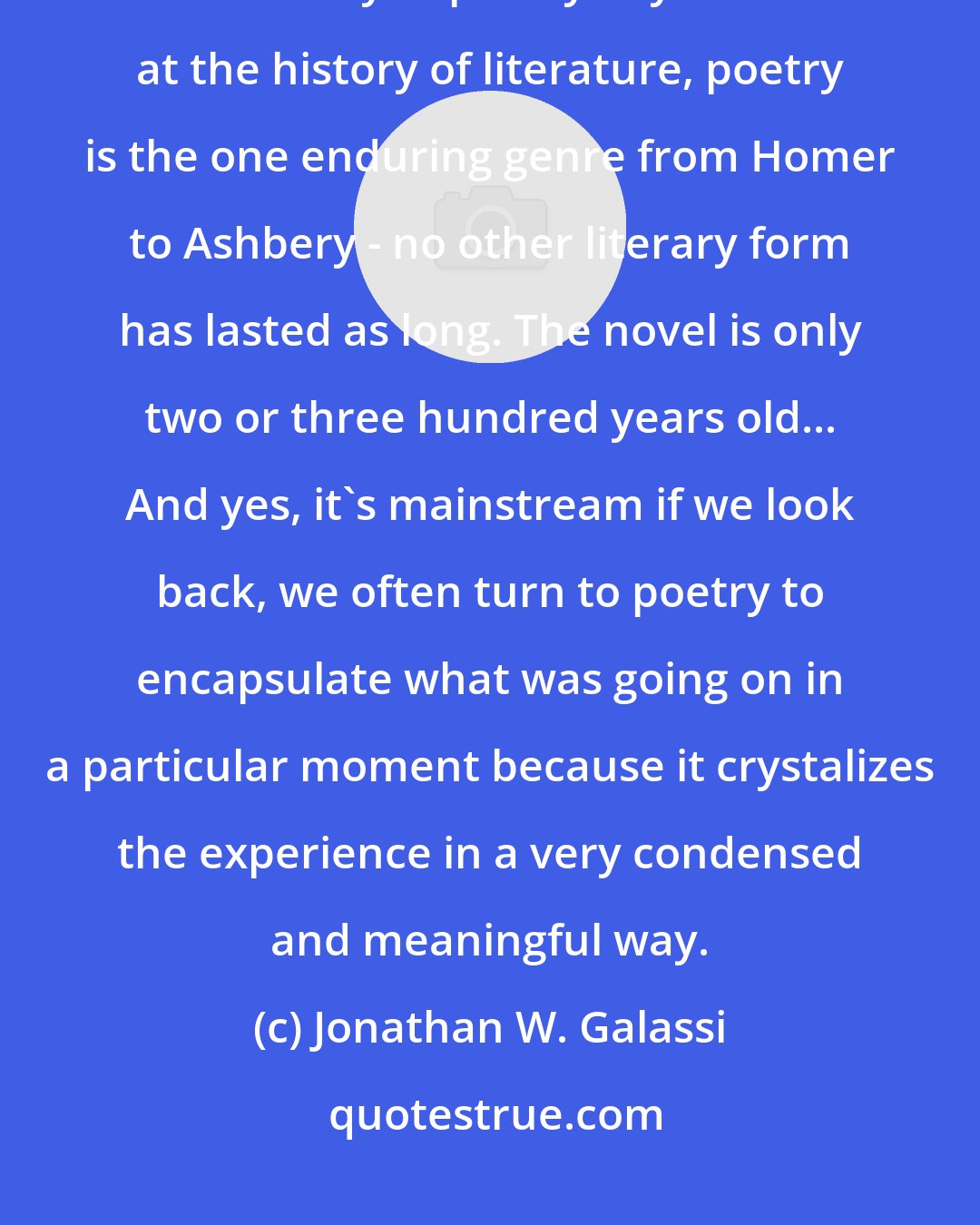 Jonathan W. Galassi: There is something essential and necessary about the immediacy and democracy of poetry. If you look at the history of literature, poetry is the one enduring genre from Homer to Ashbery - no other literary form has lasted as long. The novel is only two or three hundred years old... And yes, it's mainstream if we look back, we often turn to poetry to encapsulate what was going on in a particular moment because it crystalizes the experience in a very condensed and meaningful way.