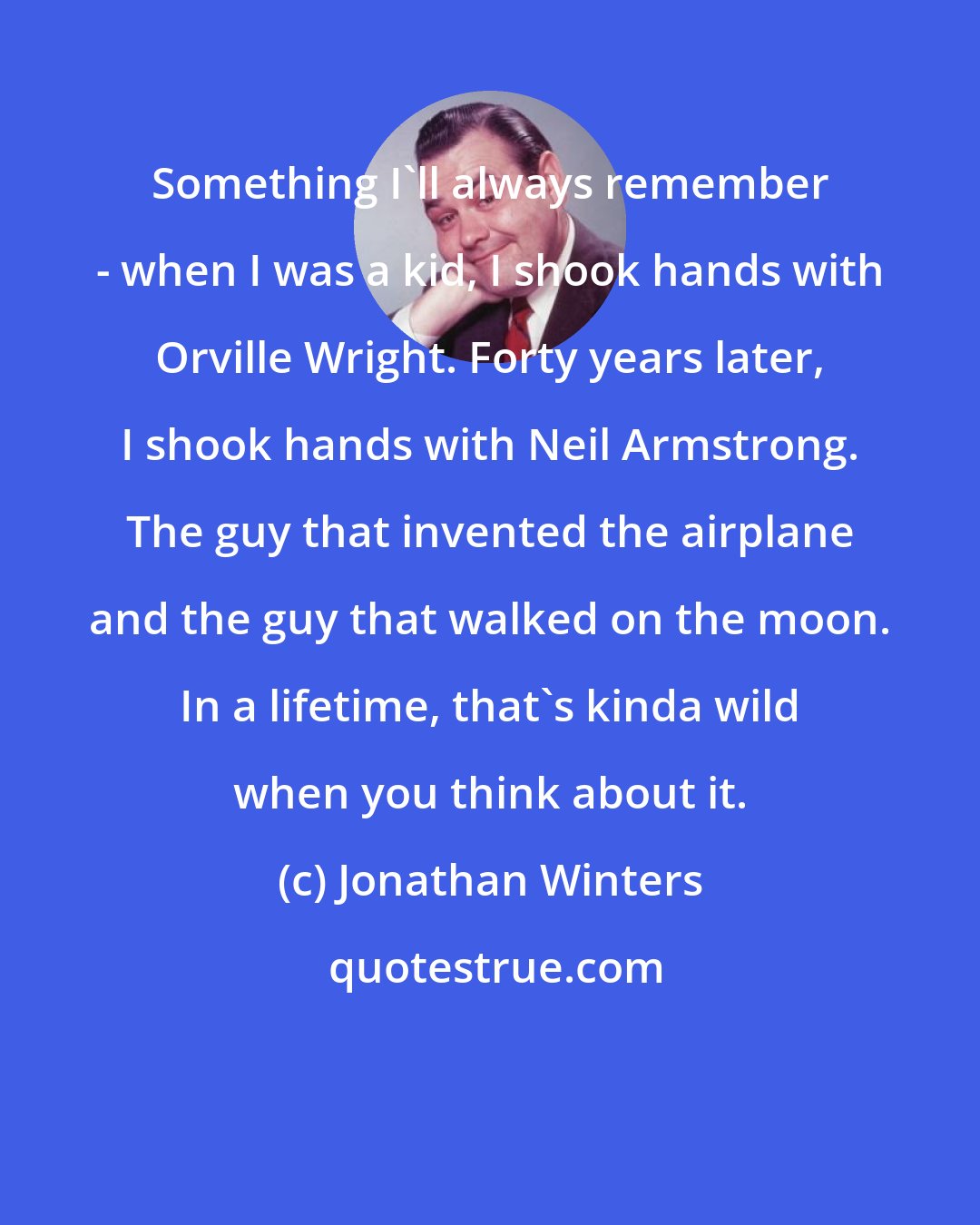 Jonathan Winters: Something I'll always remember - when I was a kid, I shook hands with Orville Wright. Forty years later, I shook hands with Neil Armstrong. The guy that invented the airplane and the guy that walked on the moon. In a lifetime, that's kinda wild when you think about it.