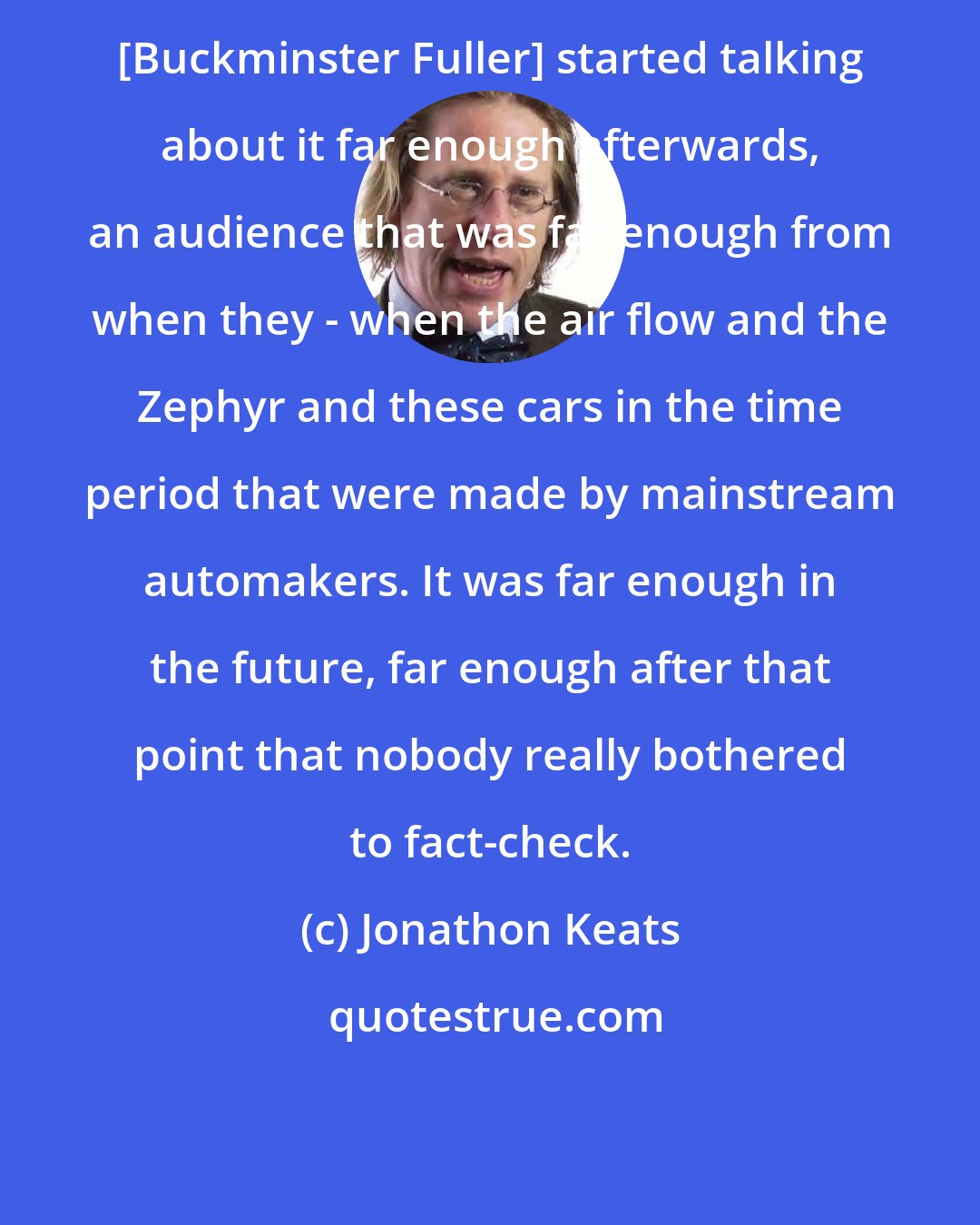Jonathon Keats: [Buckminster Fuller] started talking about it far enough afterwards, an audience that was far enough from when they - when the air flow and the Zephyr and these cars in the time period that were made by mainstream automakers. It was far enough in the future, far enough after that point that nobody really bothered to fact-check.