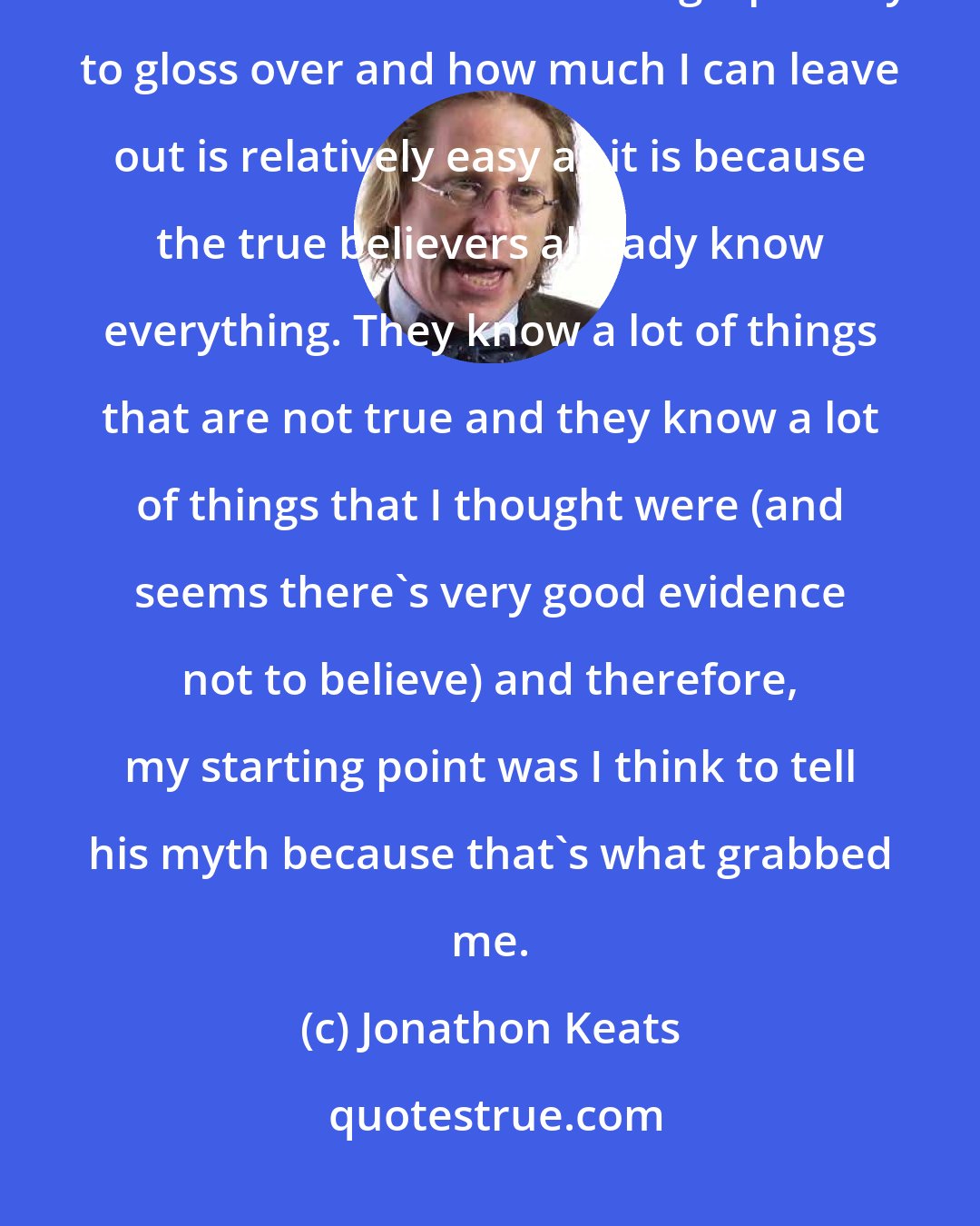 Jonathon Keats: Writing a book about [Buckminster Fuller] in the sense of deciding how much to - how much biographically to gloss over and how much I can leave out is relatively easy as it is because the true believers already know everything. They know a lot of things that are not true and they know a lot of things that I thought were (and seems there's very good evidence not to believe) and therefore, my starting point was I think to tell his myth because that's what grabbed me.