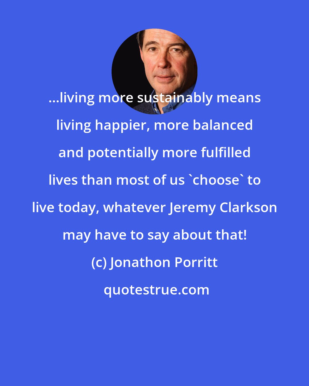 Jonathon Porritt: ...living more sustainably means living happier, more balanced and potentially more fulfilled lives than most of us 'choose' to live today, whatever Jeremy Clarkson may have to say about that!
