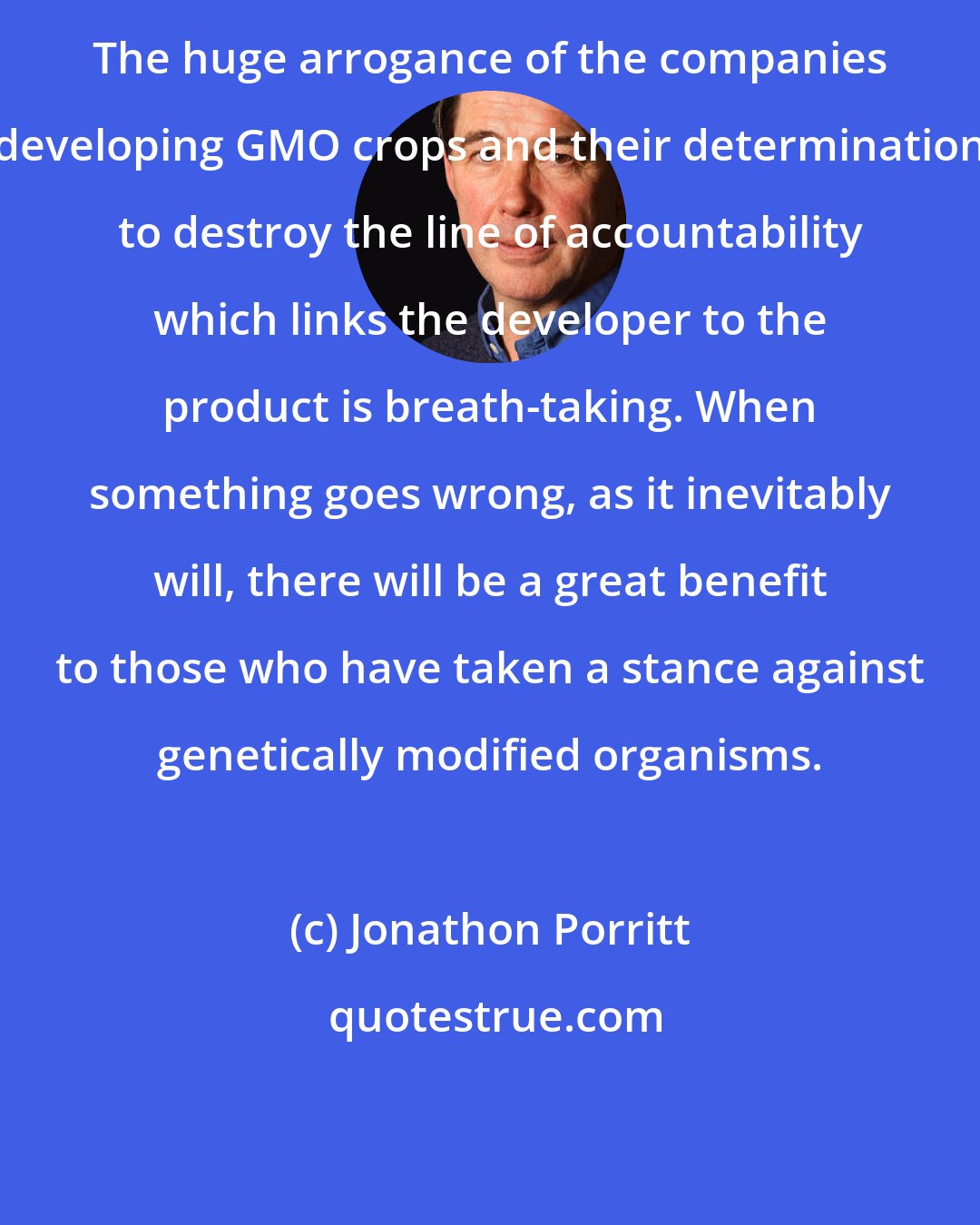Jonathon Porritt: The huge arrogance of the companies developing GMO crops and their determination to destroy the line of accountability which links the developer to the product is breath-taking. When something goes wrong, as it inevitably will, there will be a great benefit to those who have taken a stance against genetically modified organisms.