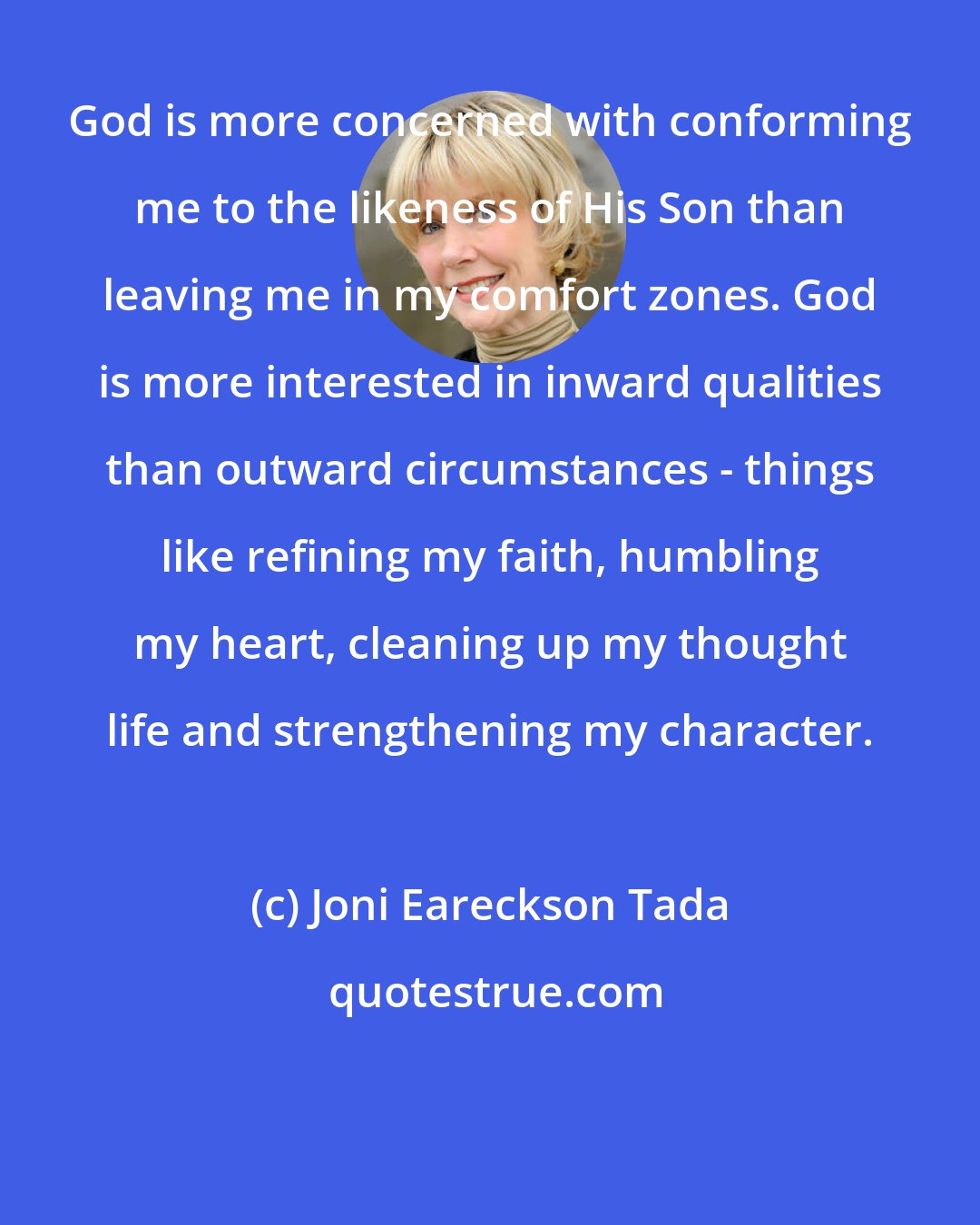 Joni Eareckson Tada: God is more concerned with conforming me to the likeness of His Son than leaving me in my comfort zones. God is more interested in inward qualities than outward circumstances - things like refining my faith, humbling my heart, cleaning up my thought life and strengthening my character.