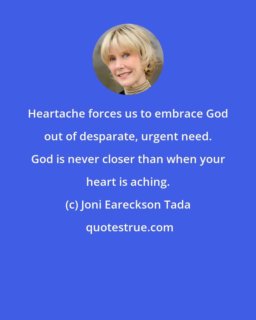 Joni Eareckson Tada: Heartache forces us to embrace God out of desparate, urgent need. God is never closer than when your heart is aching.