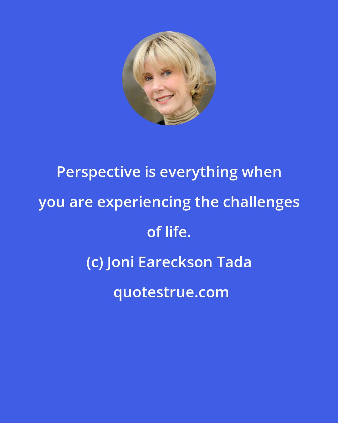 Joni Eareckson Tada: Perspective is everything when you are experiencing the challenges of life.