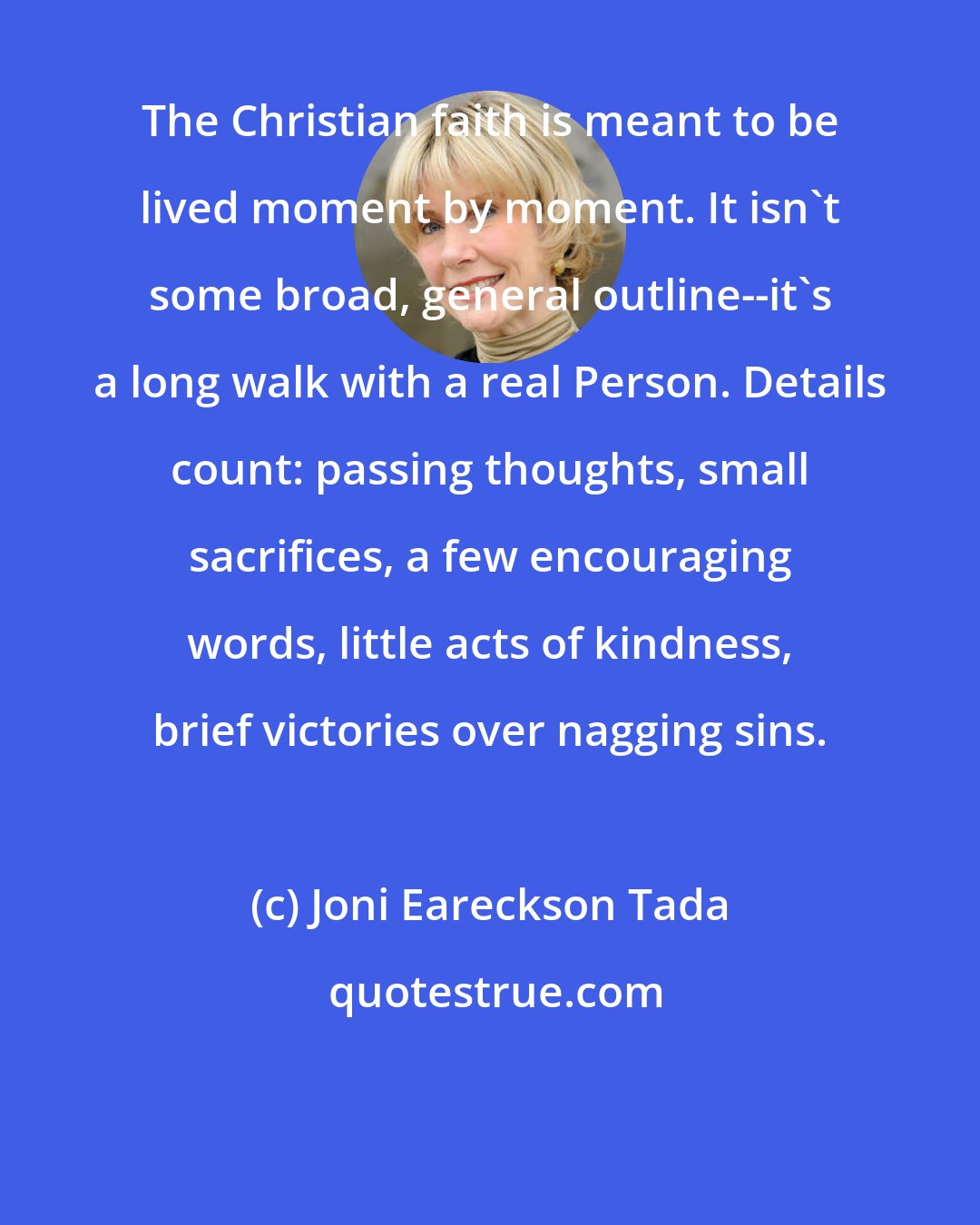 Joni Eareckson Tada: The Christian faith is meant to be lived moment by moment. It isn't some broad, general outline--it's a long walk with a real Person. Details count: passing thoughts, small sacrifices, a few encouraging words, little acts of kindness, brief victories over nagging sins.