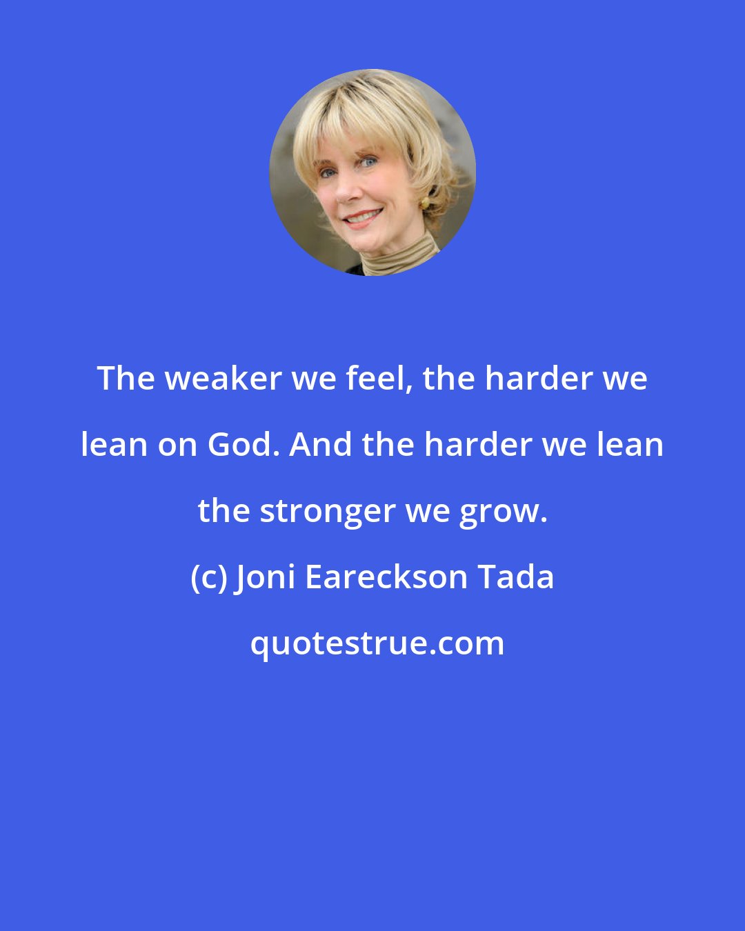 Joni Eareckson Tada: The weaker we feel, the harder we lean on God. And the harder we lean the stronger we grow.