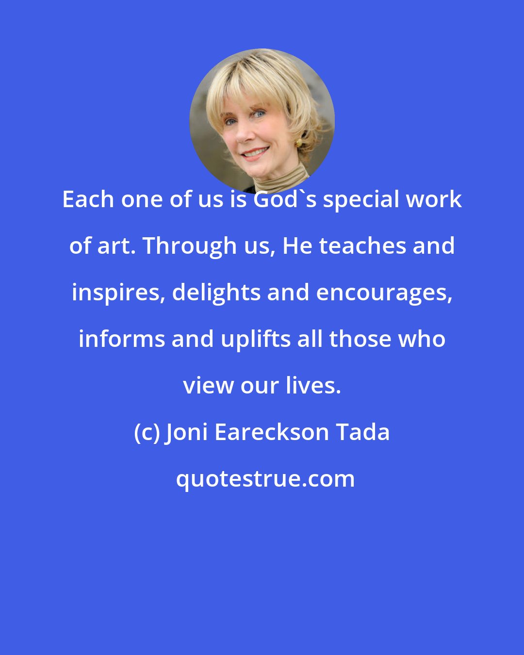 Joni Eareckson Tada: Each one of us is God's special work of art. Through us, He teaches and inspires, delights and encourages, informs and uplifts all those who view our lives.