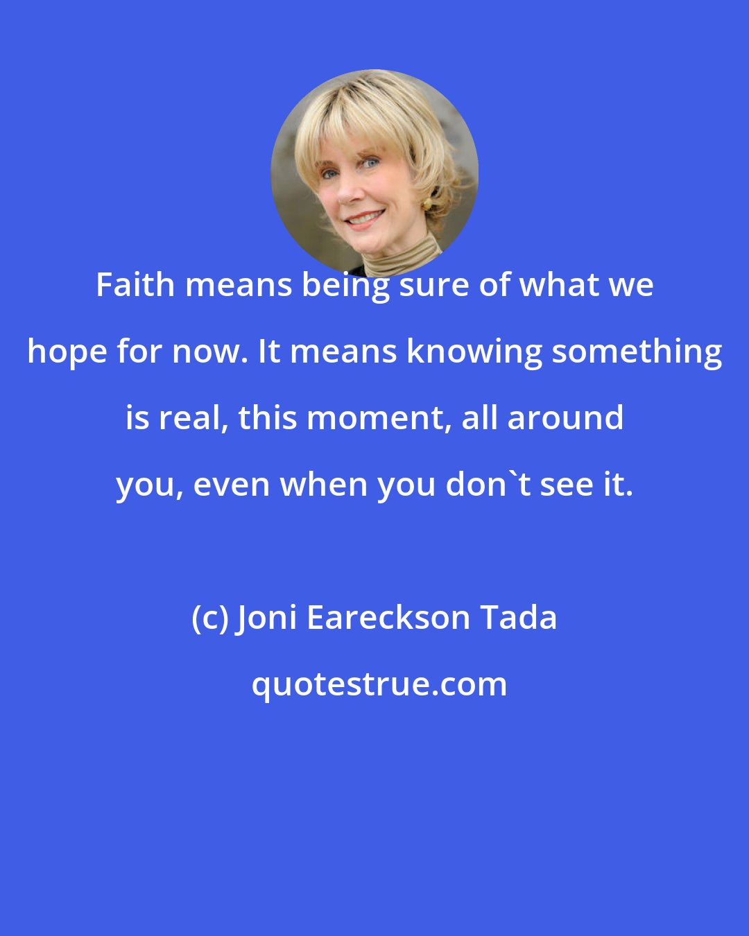 Joni Eareckson Tada: Faith means being sure of what we hope for now. It means knowing something is real, this moment, all around you, even when you don't see it.