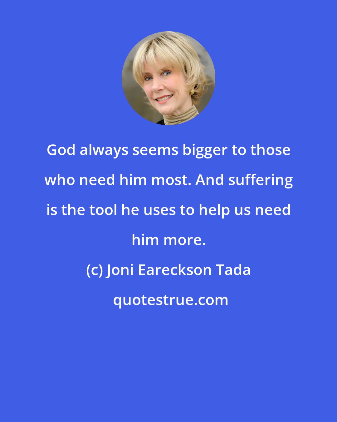 Joni Eareckson Tada: God always seems bigger to those who need him most. And suffering is the tool he uses to help us need him more.