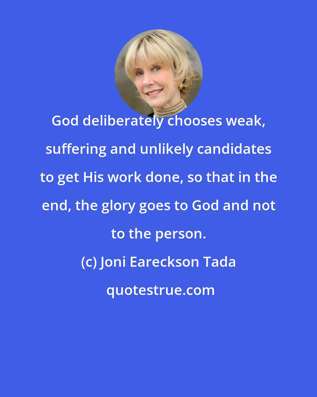 Joni Eareckson Tada: God deliberately chooses weak, suffering and unlikely candidates to get His work done, so that in the end, the glory goes to God and not to the person.