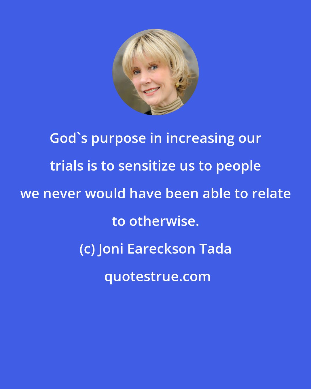 Joni Eareckson Tada: God's purpose in increasing our trials is to sensitize us to people we never would have been able to relate to otherwise.