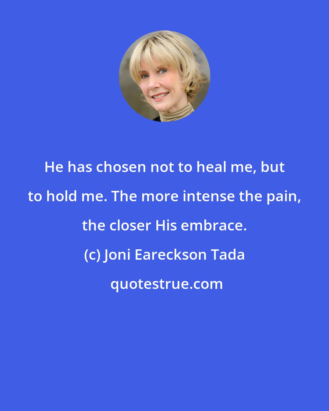 Joni Eareckson Tada: He has chosen not to heal me, but to hold me. The more intense the pain, the closer His embrace.