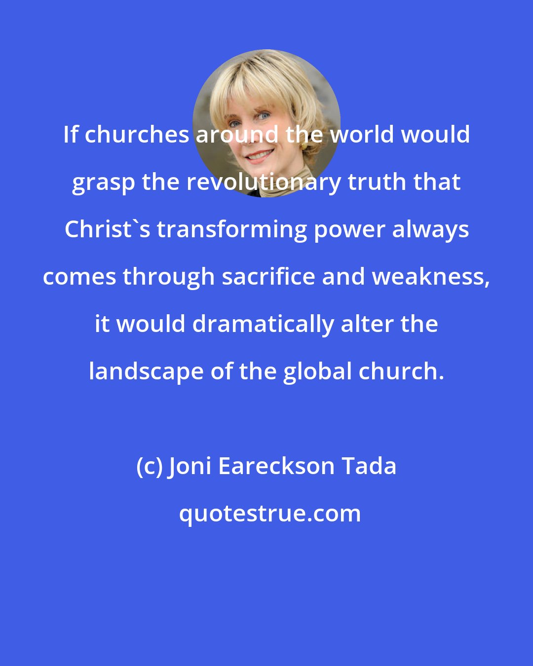 Joni Eareckson Tada: If churches around the world would grasp the revolutionary truth that Christ's transforming power always comes through sacrifice and weakness, it would dramatically alter the landscape of the global church.