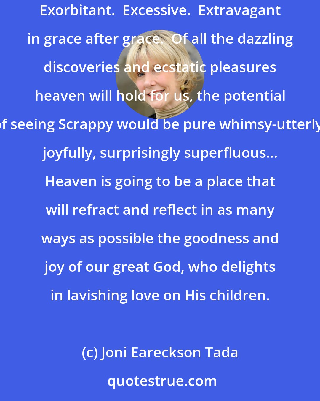 Joni Eareckson Tada: If God brings our pets back to life, it wouldn't surprise me.  It would be just like Him.  It would be totally in keeping with His generous character... Exorbitant.  Excessive.  Extravagant in grace after grace.  Of all the dazzling discoveries and ecstatic pleasures heaven will hold for us, the potential of seeing Scrappy would be pure whimsy-utterly, joyfully, surprisingly superfluous... Heaven is going to be a place that will refract and reflect in as many ways as possible the goodness and joy of our great God, who delights in lavishing love on His children.