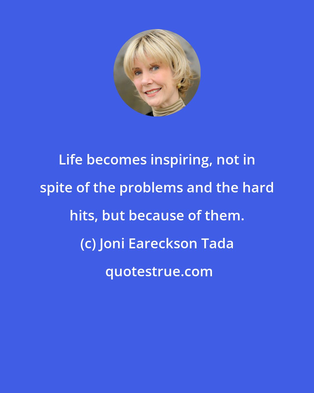 Joni Eareckson Tada: Life becomes inspiring, not in spite of the problems and the hard hits, but because of them.