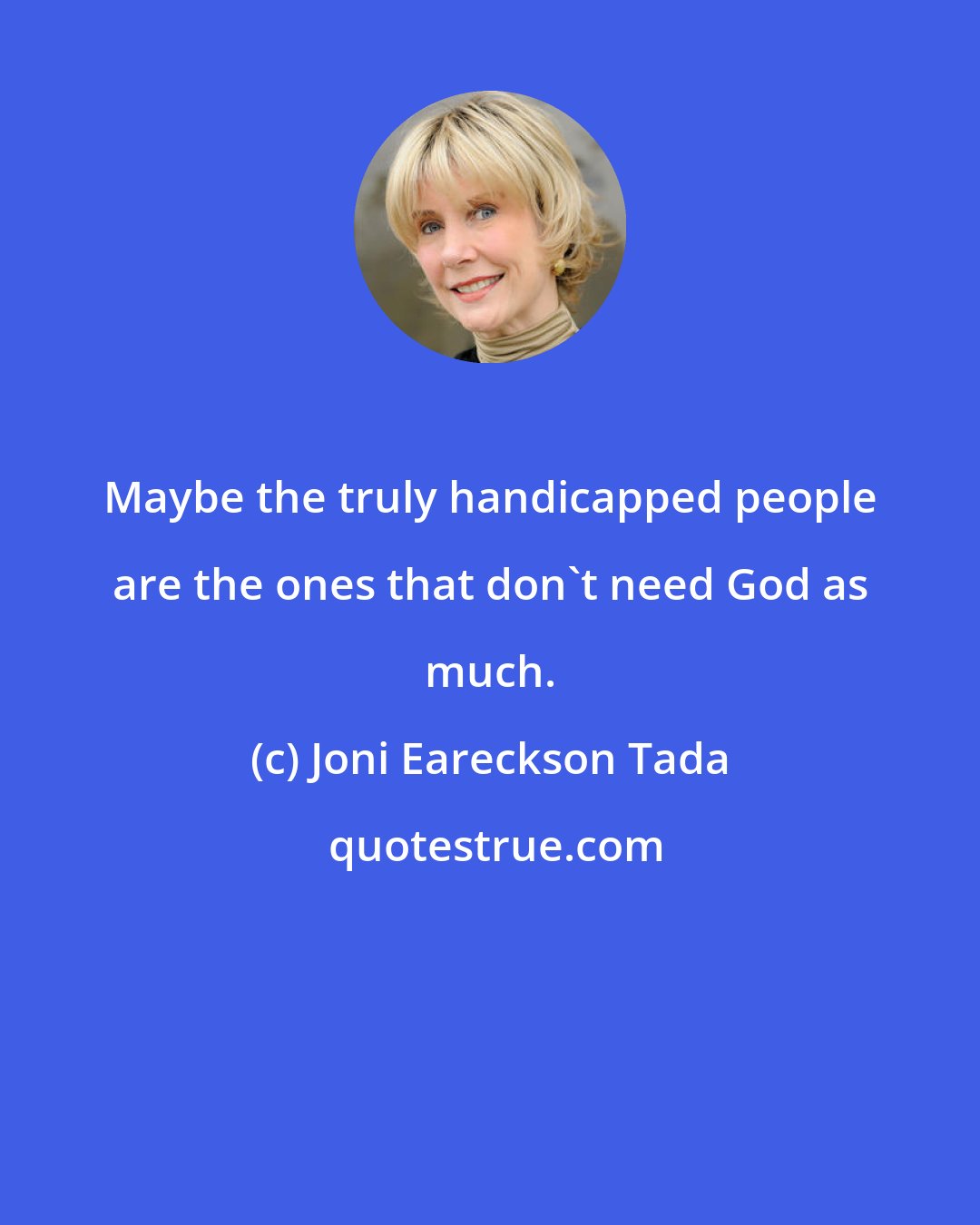 Joni Eareckson Tada: Maybe the truly handicapped people are the ones that don't need God as much.