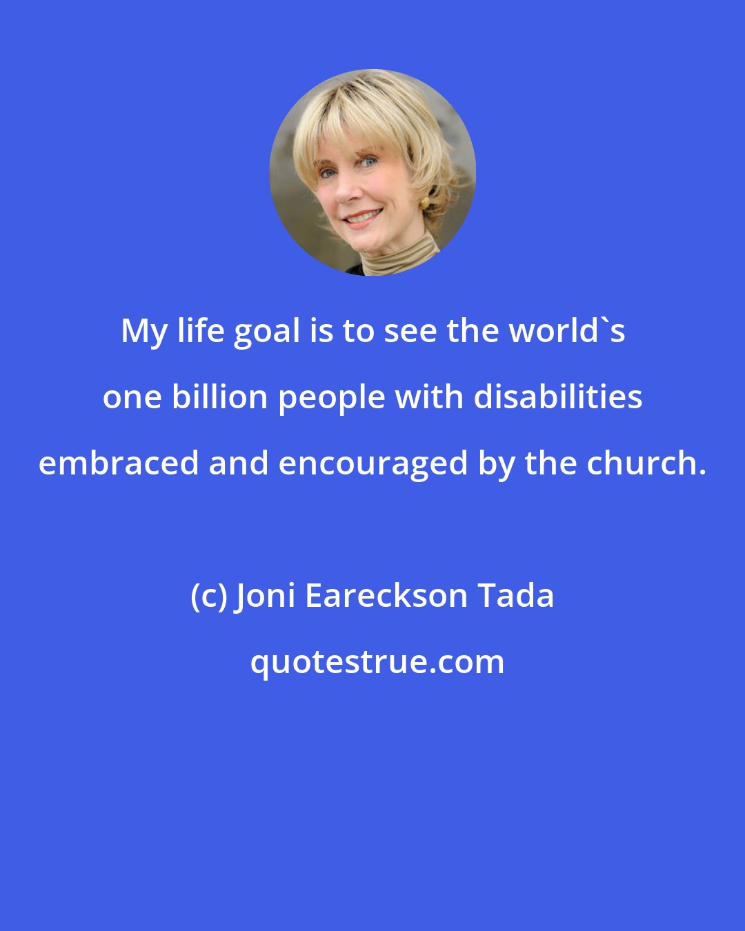 Joni Eareckson Tada: My life goal is to see the world's one billion people with disabilities embraced and encouraged by the church.