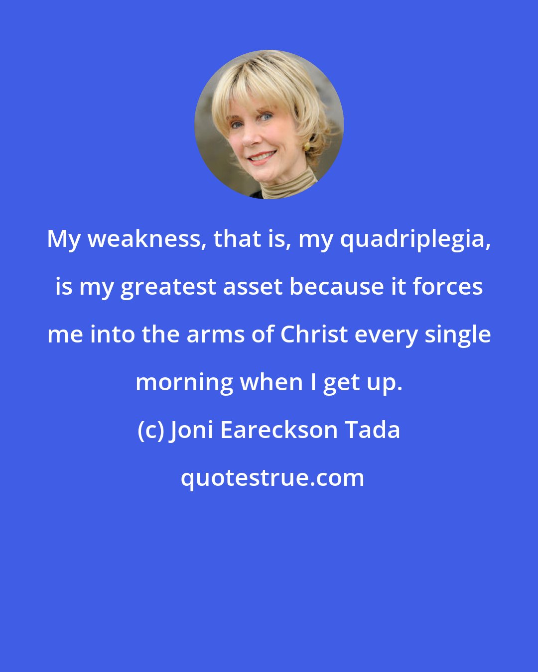 Joni Eareckson Tada: My weakness, that is, my quadriplegia, is my greatest asset because it forces me into the arms of Christ every single morning when I get up.